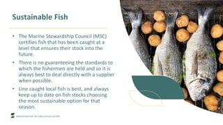 INNOVATION FOR THE FOOD SERVICE SECTOR
Sustainable Fish
• The Marine Stewardship Council (MSC)
certifies fish that has been caught at a
level that ensures their stock into the
future.
• There is no guaranteeing the standards to
which the fishermen are held and so it is
always best to deal directly with a supplier
when possible.
• Line caught local fish is best, and always
keep up to date on fish stocks choosing
the most sustainable option for that
season.
 