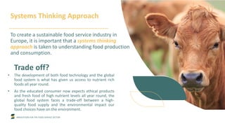 INNOVATION FOR THE FOOD SERVICE SECTOR
Trade off?
• The development of both food technology and the global
food system is what has given us access to nutrient rich
foods all year round.
• As the educated consumer now expects ethical products
and fresh food of high nutrient levels all year round, the
global food system faces a trade-off between a high-
quality food supply and the environmental impact our
food choices have on the environment.
Systems Thinking Approach
To create a sustainable food service industry in
Europe, it is important that a systems thinking
approach is taken to understanding food production
and consumption.
 