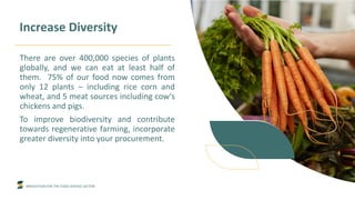 INNOVATION FOR THE FOOD SERVICE SECTOR
Increase Diversity
There are over 400,000 species of plants
globally, and we can eat at least half of
them. 75% of our food now comes from
only 12 plants – including rice corn and
wheat, and 5 meat sources including cow's
chickens and pigs.
To improve biodiversity and contribute
towards regenerative farming, incorporate
greater diversity into your procurement.
 