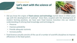 INNOVATION FOR THE FOOD SERVICE SECTOR
Let’s start with the science of
food.
• Did you know the origins of food science and technology started about 2 million years
ago with the development of cooking? Since then, coupled with the development of
modern farming practices, we have seen Food Science transition into our modern
understanding of utilising food knowledge and technology to:
• Preserve
• Improve palatability
• Provide adequate nutrients
• Increase profits
• Food Science actually consists of the use of a number of scientific disciplines to improve
efficiencies in the food system.
1.The Science of Food
 