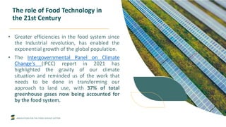 INNOVATION FOR THE FOOD SERVICE SECTOR
The role of Food Technology in
the 21st Century
• Greater efficiencies in the food system since
the Industrial revolution, has enabled the
exponential growth of the global population.
• The Intergovernmental Panel on Climate
Change's (IPCC) report in 2021 has
highlighted the gravity of our climate
situation and reminded us of the work that
needs to be done in transforming our
approach to land use, with 37% of total
greenhouse gases now being accounted for
by the food system.
 