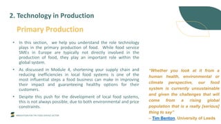INNOVATION FOR THE FOOD SERVICE SECTOR
Primary Production
• In this section, we help you understand the role technology
plays in the primary production of food. While food service
SMEs in Europe are typically not directly involved in the
production of food, they play an important role within the
global system.
• As discussed in Module 4, shortening your supply chain and
reducing inefficiencies in local food systems is one of the
most influential steps a food business can make in improving
their impact and guaranteeing healthy options for their
customers.
• Despite this push for the development of local food systems,
this is not always possible, due to both environmental and price
constraints.
2. Technology in Production
“Whether you look at it from a
human health, environmental or
climate perspective, our food
system is currently unsustainable
and given the challenges that will
come from a rising global
population that is a really [serious]
thing to say”
– Tim Benton, University of Leeds
 