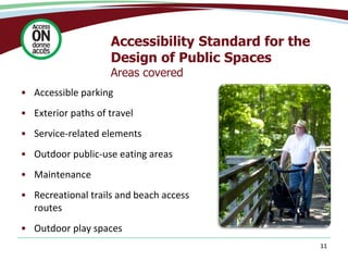 Accessibility Standard for the
Design of Public Spaces
Areas covered
• Accessible parking
• Exterior paths of travel
• Service-related elements
• Outdoor public-use eating areas
• Maintenance
• Recreational trails and beach access
routes
• Outdoor play spaces
11
 