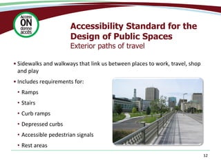 Accessibility Standard for the
Design of Public Spaces
Exterior paths of travel
• Sidewalks and walkways that link us between places to work, travel, shop
and play
• Includes requirements for:
• Ramps
• Stairs
• Curb ramps
• Depressed curbs
• Accessible pedestrian signals
• Rest areas
12
 