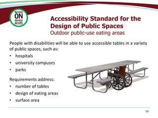 Accessibility Standard for the
Design of Public Spaces
Outdoor public-use eating areas
13
People with disabilities will be able to use accessible tables in a variety
of public spaces, such as:
• hospitals
• university campuses
• parks
Requirements address:
• number of tables
• design of eating areas
• surface area
 