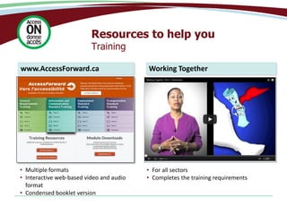 Resources to help you
Training
www.AccessForward.ca
• Multiple formats
• Interactive web-based video and audio
format
• Condensed booklet version
Working Together
• For all sectors
• Completes the training requirements
 