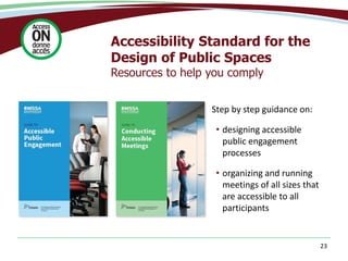 23
Accessibility Standard for the
Design of Public Spaces
Resources to help you comply
Step by step guidance on:
• designing accessible
public engagement
processes
• organizing and running
meetings of all sizes that
are accessible to all
participants
 