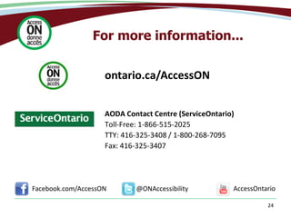 24
For more information...
AODA Contact Centre (ServiceOntario)
Toll-Free: 1-866-515-2025
TTY: 416-325-3408 / 1-800-268-7095
Fax: 416-325-3407
@ONAccessibilityFacebook.com/AccessON AccessOntario
ontario.ca/AccessON
 