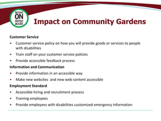 Impact on Community Gardens
Customer Service
• Customer service policy on how you will provide goods or services to people
with disabilities
• Train staff on your customer service policies
• Provide accessible feedback process
Information and Communication
• Provide information in an accessible way
• Make new websites and new web content accessible
Employment Standard
• Accessible hiring and recruitment process
• Training employees
• Provide employees with disabilities customized emergency information
 