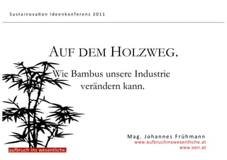 Sustainova5on Ideenkonferenz 2011 




             AUF DEM HOLZWEG.
               Wie Bambus unsere Industrie
                     verändern kann.



                                     Mag. Johannes Frühmann 
                                       www.aufbruchinswesentliche.at
                                                        www.seri.at
 