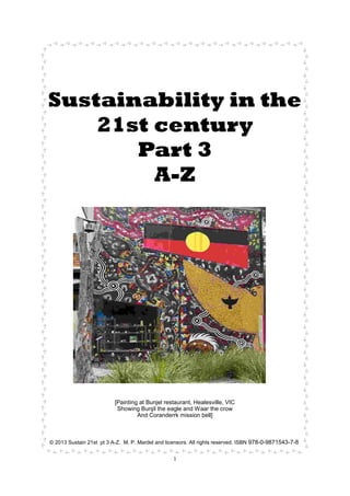 1
Sustainability in the
21st century
Part 3
A-Z
[Painting at Bunjel restaurant, Healesville, VIC
Showing Bunjil the eagle and Waar the crow
And Coranderrk mission bell]
© 2013 Sustain 21st pt 3 A-Z. M. P. Mardel and licensors. All rights reserved. ISBN 978-0-9871543-7-8
 