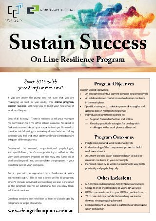 If you are under the pump and not sure that you are
managing as well as you could, this online program,
Sustain Success, will help you to build your resilience at
work and beyond.
Best of all its easy! There is no need to ask your manager
for permission for time off to attend a course. No need to
feel embarrassed about your capacity to cope. No need to
consider withdrawing or watering down decision making
because you feel that your ability and your confidence are
living on different planets.
Developed by revered, organisational psychologist,
Kathryn McEwen, here's an opportunity to reflect on the
way work pressure impacts on the way you function at
work and beyond. You can complete the program, in your
own time and at your own pace.
Better, you will be supported by a Resilience at Work
accredited coach. This is not a one size fits all program.
One 75 minute individualised coaching session is included
in the program but for an additional fee you may book
additional sessions.
Coaching sessions are held face to face in Victoria and by
telephone or skype elsewhere.
Sustain Success provides:
 An assessment of your current personal resilience levels
 An evidence-based model to use to develop resilience
in the workplace
 Specific strategies to maintain personal strengths and
address gaps in relation to resilience
 Individualised practical coaching to:
 Support focused reflection and action
 Develop practical strategies for dealing with
challenges in the work place and beyond
 Insight into personal work resilience levels
 Understanding of the components proven to build
resilience at work
 A customised and coach-supported plan to build or
maintain resilience in your current job
 Increased capacity to work in a sustainable way, both
physically and psychologically
 6 Activities each including Activity Sheets and videos
 Completion of the Resilience at Work (RAW) Scale
 RAW score results sent to your RAW accredited coach
 75 minute strictly confidential coaching session to
develop strategies going forward
 Each participant will receive a certificate of attendance
upon completion
 