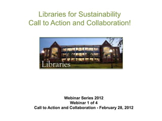 Libraries for Sustainability
Call to Action and Collaboration!




                 Webinar Series 2012
                    Webinar 1 of 4
 Call to Action and Collaboration - February 28, 2012
 