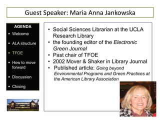 Guest Speaker: Maria Anna Jankowska
   AGENDA
                  • Social Sciences Librarian at the UCLA
 Welcome
                    Research Library
 ALA structure   • the founding editor of the Electronic
                    Green Journal
 TFOE
                  • Past chair of TFOE
 How to move     • 2002 Mover & Shaker in Library Journal
  forward         • Published article: Going beyond
                    Environmental Programs and Green Practices at
 Discussion
                    the American Library Association
 Closing
 