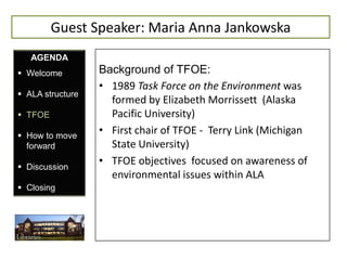 Guest Speaker: Maria Anna Jankowska
   AGENDA
 Welcome         Background of TFOE:
                  • 1989 Task Force on the Environment was
 ALA structure
                    formed by Elizabeth Morrissett (Alaska
 TFOE              Pacific University)
 How to move
                  • First chair of TFOE - Terry Link (Michigan
  forward           State University)
 Discussion
                  • TFOE objectives focused on awareness of
                    environmental issues within ALA
 Closing
 
