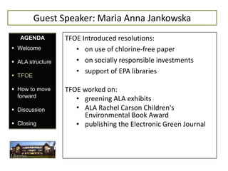 Guest Speaker: Maria Anna Jankowska
   AGENDA         TFOE Introduced resolutions:
 Welcome            • on use of chlorine-free paper
 ALA structure      • on socially responsible investments
                     • support of EPA libraries
 TFOE

 How to move     TFOE worked on:
  forward
                     • greening ALA exhibits
 Discussion         • ALA Rachel Carson Children's
                       Environmental Book Award
 Closing            • publishing the Electronic Green Journal
 