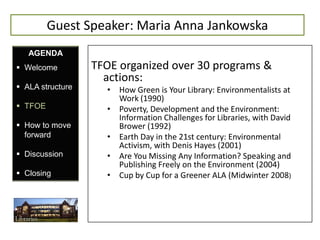 Guest Speaker: Maria Anna Jankowska
   AGENDA
 Welcome         TFOE organized over 30 programs &
                    actions:
 ALA structure     • How Green is Your Library: Environmentalists at
                      Work (1990)
 TFOE              • Poverty, Development and the Environment:
                      Information Challenges for Libraries, with David
 How to move         Brower (1992)
  forward           • Earth Day in the 21st century: Environmental
                      Activism, with Denis Hayes (2001)
 Discussion        • Are You Missing Any Information? Speaking and
                      Publishing Freely on the Environment (2004)
 Closing           • Cup by Cup for a Greener ALA (Midwinter 2008)
 