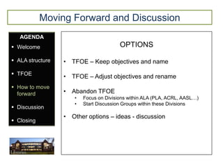 Moving Forward and Discussion
   AGENDA
 Welcome                               OPTIONS

 ALA structure   • TFOE – Keep objectives and name
 TFOE
                  • TFOE – Adjust objectives and rename
 How to move
  forward         • Abandon TFOE
                     •   Focus on Divisions within ALA (PLA, ACRL, AASL…)
                     •   Start Discussion Groups within these Divisions
 Discussion
                  • Other options – ideas - discussion
 Closing
 