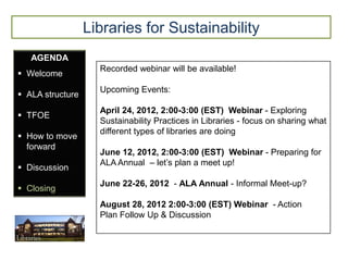 Libraries for Sustainability
   AGENDA
                    Recorded webinar will be available!
 Welcome
                    Upcoming Events:
 ALA structure
                    April 24, 2012, 2:00-3:00 (EST) Webinar - Exploring
 TFOE
                    Sustainability Practices in Libraries - focus on sharing what
                    different types of libraries are doing
 How to move
  forward
                    June 12, 2012, 2:00-3:00 (EST) Webinar - Preparing for
                    ALA Annual – let’s plan a meet up!
 Discussion
                    June 22-26, 2012 - ALA Annual - Informal Meet-up?
 Closing
                    August 28, 2012 2:00-3:00 (EST) Webinar - Action
                    Plan Follow Up & Discussion
 