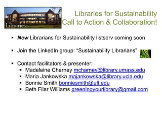 Libraries for Sustainability
                     Call to Action & Collaboration!

 New Librarians for Sustainability listserv coming soon

 Join the LinkedIn group: “Sustainability Librarians”

 Contact facilitators & presenter:
    Madeleine Charney mcharney@library.umass.edu
    Maria Jankowska majankowska@library.ucla.edu
    Bonnie Smith bonniesmith@ufl.edu
    Beth Filar Williams greeningyourlibrary@gmail.com
 