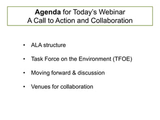 Agenda for Today’s Webinar
    A Call to Action and Collaboration


•    ALA structure

•    Task Force on the Environment (TFOE)

•    Moving forward & discussion

•    Venues for collaboration
 