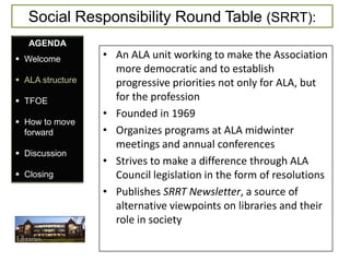 Social Responsibility Round Table (SRRT):
   AGENDA
 Welcome         • An ALA unit working to make the Association
                    more democratic and to establish
 ALA structure     progressive priorities not only for ALA, but
 TFOE              for the profession
                  • Founded in 1969
 How to move
  forward         • Organizes programs at ALA midwinter
                    meetings and annual conferences
 Discussion
                  • Strives to make a difference through ALA
 Closing           Council legislation in the form of resolutions
                  • Publishes SRRT Newsletter, a source of
                    alternative viewpoints on libraries and their
                    role in society
 
