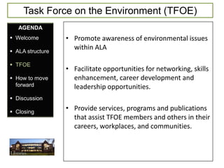 Task Force on the Environment (TFOE)
   AGENDA
 Welcome         • Promote awareness of environmental issues
 ALA structure
                    within ALA

 TFOE
                  • Facilitate opportunities for networking, skills
 How to move       enhancement, career development and
  forward           leadership opportunities.
 Discussion

 Closing
                  • Provide services, programs and publications
                    that assist TFOE members and others in their
                    careers, workplaces, and communities.
 