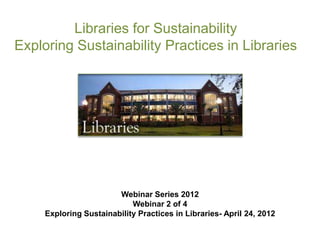 Libraries for Sustainability
Exploring Sustainability Practices in Libraries




                        Webinar Series 2012
                            Webinar 2 of 4
     Exploring Sustainability Practices in Libraries- April 24, 2012
 