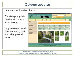 Outdoor updates
Landscape with native plants.

Climate-appropriate
species will reduce
water needs.

Do you need a lawn?
Consider rocks, bark
and other ground
cover.




                  Libraries for Sustainability Webinar Series 2012
            Exploring Sustainability Practices in Libraries - April 24, 2012
 