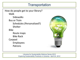 Transportation
How do people get to your library?
  Walk
      Sidewalks
  Bus or Train
      Schedules (Personalized?)
      Shelter
  Bike
      Route maps
      Bike Rack
  Carpool
      Employees
      Patrons


                  Libraries for Sustainability Webinar Series 2012
            Exploring Sustainability Practices in Libraries - April 24, 2012
 