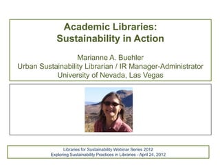 Academic Libraries:
             Sustainability in Action
                  Marianne A. Buehler
Urban Sustainability Librarian / IR Manager-Administrator
           University of Nevada, Las Vegas




                Libraries for Sustainability Webinar Series 2012
          Exploring Sustainability Practices in Libraries - April 24, 2012
 