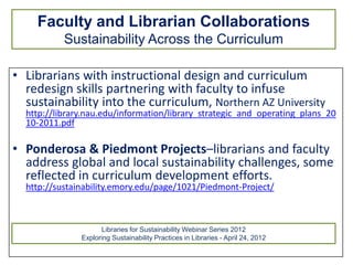 Faculty and Librarian Collaborations
           Sustainability Across the Curriculum

• Librarians with instructional design and curriculum
  redesign skills partnering with faculty to infuse
  sustainability into the curriculum, Northern AZ University
  http://library.nau.edu/information/library_strategic_and_operating_plans_20
  10-2011.pdf

• Ponderosa & Piedmont Projects–librarians and faculty
  address global and local sustainability challenges, some
  reflected in curriculum development efforts.
  http://sustainability.emory.edu/page/1021/Piedmont-Project/



                     Libraries for Sustainability Webinar Series 2012
               Exploring Sustainability Practices in Libraries - April 24, 2012
 