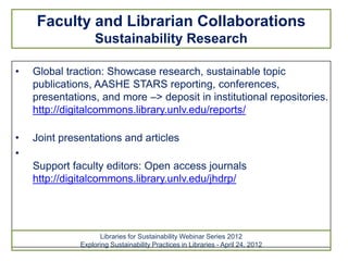 Faculty and Librarian Collaborations
                   Sustainability Research

•   Global traction: Showcase research, sustainable topic
    publications, AASHE STARS reporting, conferences,
    presentations, and more –> deposit in institutional repositories.
    http://digitalcommons.library.unlv.edu/reports/

•   Joint presentations and articles
•
    Support faculty editors: Open access journals
    http://digitalcommons.library.unlv.edu/jhdrp/




                    Libraries for Sustainability Webinar Series 2012
              Exploring Sustainability Practices in Libraries - April 24, 2012
 
