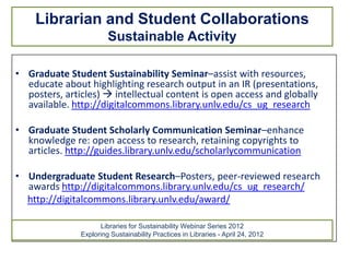 Librarian and Student Collaborations
                        Sustainable Activity

• Graduate Student Sustainability Seminar–assist with resources,
  educate about highlighting research output in an IR (presentations,
  posters, articles)  intellectual content is open access and globally
  available. http://digitalcommons.library.unlv.edu/cs_ug_research

• Graduate Student Scholarly Communication Seminar–enhance
  knowledge re: open access to research, retaining copyrights to
  articles. http://guides.library.unlv.edu/scholarlycommunication

• Undergraduate Student Research–Posters, peer-reviewed research
  awards http://digitalcommons.library.unlv.edu/cs_ug_research/
  http://digitalcommons.library.unlv.edu/award/

                     Libraries for Sustainability Webinar Series 2012
               Exploring Sustainability Practices in Libraries - April 24, 2012
 