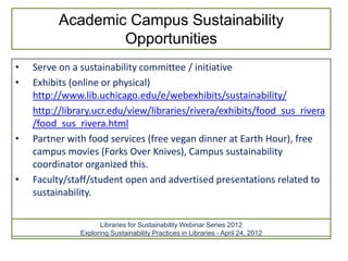 Academic Campus Sustainability
                  Opportunities
•   Serve on a sustainability committee / initiative
•   Exhibits (online or physical)
    http://www.lib.uchicago.edu/e/webexhibits/sustainability/
    http://library.ucr.edu/view/libraries/rivera/exhibits/food_sus_rivera
    /food_sus_rivera.html
•   Partner with food services (free vegan dinner at Earth Hour), free
    campus movies (Forks Over Knives), Campus sustainability
    coordinator organized this.
•   Faculty/staff/student open and advertised presentations related to
    sustainability.

                     Libraries for Sustainability Webinar Series 2012
               Exploring Sustainability Practices in Libraries - April 24, 2012
 