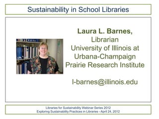Sustainability in School Libraries


                             Laura L. Barnes,
                                  Librarian
                          University of Illinois at
                           Urbana-Champaign
                         Prairie Research Institute

                              l-barnes@illinois.edu


         Libraries for Sustainability Webinar Series 2012
   Exploring Sustainability Practices in Libraries - April 24, 2012
 