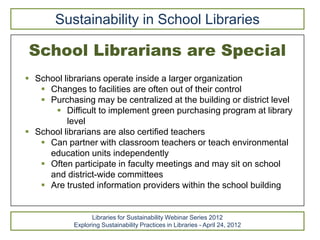 Sustainability in School Libraries

School Librarians are Special
 School librarians operate inside a larger organization
    Changes to facilities are often out of their control
    Purchasing may be centralized at the building or district level
       Difficult to implement green purchasing program at library
          level
 School librarians are also certified teachers
    Can partner with classroom teachers or teach environmental
     education units independently
    Often participate in faculty meetings and may sit on school
     and district-wide committees
    Are trusted information providers within the school building


                  Libraries for Sustainability Webinar Series 2012
            Exploring Sustainability Practices in Libraries - April 24, 2012
 