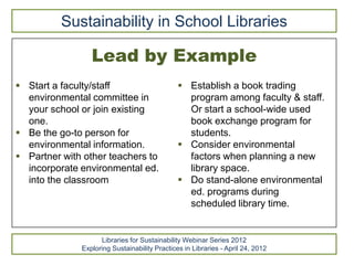 Sustainability in School Libraries

                 Lead by Example
 Start a faculty/staff                         Establish a book trading
  environmental committee in                     program among faculty & staff.
  your school or join existing                   Or start a school-wide used
  one.                                           book exchange program for
 Be the go-to person for                        students.
  environmental information.                    Consider environmental
 Partner with other teachers to                 factors when planning a new
  incorporate environmental ed.                  library space.
  into the classroom                            Do stand-alone environmental
                                                 ed. programs during
                                                 scheduled library time.


                    Libraries for Sustainability Webinar Series 2012
              Exploring Sustainability Practices in Libraries - April 24, 2012
 
