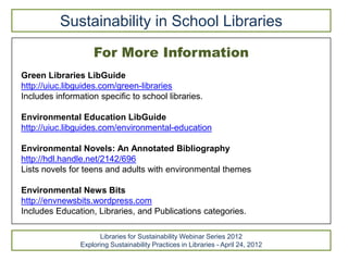 Sustainability in School Libraries
                    For More Information
Green Libraries LibGuide
http://uiuc.libguides.com/green-libraries
Includes information specific to school libraries.

Environmental Education LibGuide
http://uiuc.libguides.com/environmental-education

Environmental Novels: An Annotated Bibliography
http://hdl.handle.net/2142/696
Lists novels for teens and adults with environmental themes

Environmental News Bits
http://envnewsbits.wordpress.com
Includes Education, Libraries, and Publications categories.

                      Libraries for Sustainability Webinar Series 2012
                Exploring Sustainability Practices in Libraries - April 24, 2012
 