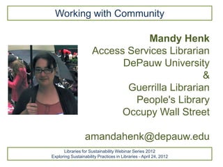 Working with Community

                                 Mandy Henk
                      Access Services Librarian
                            DePauw University
                                               &
                             Guerrilla Librarian
                              People's Library
                            Occupy Wall Street

                  amandahenk@depauw.edu
      Libraries for Sustainability Webinar Series 2012
Exploring Sustainability Practices in Libraries - April 24, 2012
 