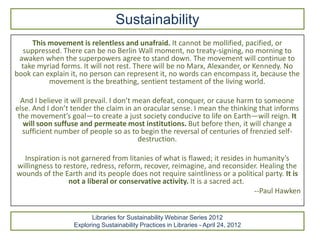 Sustainability
      This movement is relentless and unafraid. It cannot be mollified, pacified, or
   suppressed. There can be no Berlin Wall moment, no treaty-signing, no morning to
 awaken when the superpowers agree to stand down. The movement will continue to
  take myriad forms. It will not rest. There will be no Marx, Alexander, or Kennedy. No
book can explain it, no person can represent it, no words can encompass it, because the
           movement is the breathing, sentient testament of the living world.

  And I believe it will prevail. I don’t mean defeat, conquer, or cause harm to someone
else. And I don’t tender the claim in an oracular sense. I mean the thinking that informs
 the movement’s goal—to create a just society conducive to life on Earth—will reign. It
   will soon suffuse and permeate most institutions. But before then, it will change a
  sufficient number of people so as to begin the reversal of centuries of frenzied self-
                                          destruction.

  Inspiration is not garnered from litanies of what is flawed; it resides in humanity’s
willingness to restore, redress, reform, recover, reimagine, and reconsider. Healing the
wounds of the Earth and its people does not require saintliness or a political party. It is
                 not a liberal or conservative activity. It is a sacred act.
                                                                             --Paul Hawken


                        Libraries for Sustainability Webinar Series 2012
                  Exploring Sustainability Practices in Libraries - April 24, 2012
 