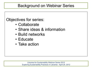 Background on Webinar Series


Objectives for series:
    • Collaborate
    • Share ideas & information
    • Build networks
    • Educate
    • Take action



              Libraries for Sustainability Webinar Series 2012
        Exploring Sustainability Practices in Libraries - April 24, 2012
 