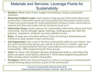 Materials and Services: Leverage Points for
                      Sustainability
•   Numbers: Move more of your budget into building a strong sustainability
    collection.
•   Balancing Feedback Loops: Look closely at how you get information about your
    community’s information needs and how quickly that information comes to you.
    Create community boards for underrepresented members of your community to
    improve that flow and create internal structures to act on it.
•   Information Flows: Create avenues for sustainability information about your local
    community. Do this through regular meetings, reading groups (for staff and
    patrons), newsletters, whatever you have available to you.
•   Rules: Change your circulation policies if they are having a disproportionate
    influence on poor people in your community.
•   Self-Organization: Get a seat at the local sustainability table for your library. Join
    the local transition town group, get a booth at the farmer’s market, make sure
    the library sis represented on the local sustainability commission or office of
    sustainability. Offer programming for these groups.
•   Goals: For those with detailed collection development polices, what does that
    policy say about sustainability collections? What about programming polices?
    Make changes where needed and possible.
•   Paradigms: What if we stop thinking of our selves as serving our community and
    started thinking about ourselves as part of the community?
                        Libraries for Sustainability Webinar Series 2012
                  Exploring Sustainability Practices in Libraries - April 24, 2012
 