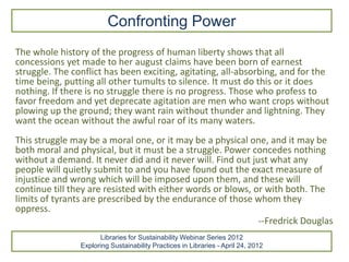 Confronting Power
The whole history of the progress of human liberty shows that all
concessions yet made to her august claims have been born of earnest
struggle. The conflict has been exciting, agitating, all-absorbing, and for the
time being, putting all other tumults to silence. It must do this or it does
nothing. If there is no struggle there is no progress. Those who profess to
favor freedom and yet deprecate agitation are men who want crops without
plowing up the ground; they want rain without thunder and lightning. They
want the ocean without the awful roar of its many waters.
This struggle may be a moral one, or it may be a physical one, and it may be
both moral and physical, but it must be a struggle. Power concedes nothing
without a demand. It never did and it never will. Find out just what any
people will quietly submit to and you have found out the exact measure of
injustice and wrong which will be imposed upon them, and these will
continue till they are resisted with either words or blows, or with both. The
limits of tyrants are prescribed by the endurance of those whom they
oppress.
                                                             --Fredrick Douglas
                      Libraries for Sustainability Webinar Series 2012
                Exploring Sustainability Practices in Libraries - April 24, 2012
 