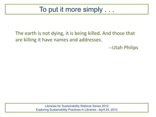 To put it more simply . . .


The earth is not dying, it is being killed. And those that
are killing it have names and addresses.
                                              --Utah Philips




                Libraries for Sustainability Webinar Series 2012
          Exploring Sustainability Practices in Libraries - April 24, 2012
 