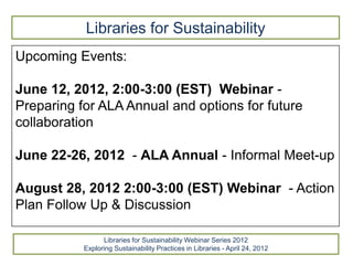 Libraries for Sustainability
Upcoming Events:

June 12, 2012, 2:00-3:00 (EST) Webinar -
Preparing for ALA Annual and options for future
collaboration

June 22-26, 2012 - ALA Annual - Informal Meet-up

August 28, 2012 2:00-3:00 (EST) Webinar - Action
Plan Follow Up & Discussion

                 Libraries for Sustainability Webinar Series 2012
           Exploring Sustainability Practices in Libraries - April 24, 2012
 