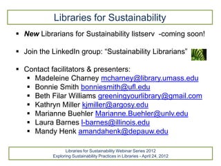 Libraries for Sustainability
 New Librarians for Sustainability listserv -coming soon!

 Join the LinkedIn group: “Sustainability Librarians”

 Contact facilitators & presenters:
    Madeleine Charney mcharney@library.umass.edu
    Bonnie Smith bonniesmith@ufl.edu
    Beth Filar Williams greeningyourlibrary@gmail.com
    Kathryn Miller kjmiller@argosy.edu
    Marianne Buehler Marianne.Buehler@unlv.edu
    Laura Barnes l-barnes@illinois.edu
    Mandy Henk amandahenk@depauw.edu

                 Libraries for Sustainability Webinar Series 2012
           Exploring Sustainability Practices in Libraries - April 24, 2012
 