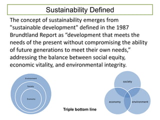 Sustainability Defined
The concept of sustainability emerges from
"sustainable development" defined in the 1987
Brundtland Report as “development that meets the
needs of the present without compromising the ability
of future generations to meet their own needs,”
addressing the balance between social equity,
economic vitality, and environmental integrity.
     Environment
                                                       society
       Society




      Economy
                                             economy             environment

                        Triple bottom line
 