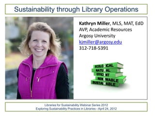 Sustainability through Library Operations
                                         Kathryn Miller, MLS, MAT, EdD
                                         AVP, Academic Resources
                                         Argosy University
                                         kjmiller@argosy.edu
                                         312-718-5391




             Libraries for Sustainability Webinar Series 2012
       Exploring Sustainability Practices in Libraries - April 24, 2012
 