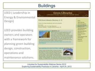 Buildings
LEED ( Leadership in
Energy & Environmental
Design)

LEED provides building
owners and operators
with a framework for
planning green building
design, construction,
operations and
maintenance solutions.

                   Libraries for Sustainability Webinar Series 2012
             Exploring Sustainability Practices in Libraries - April 24, 2012
 